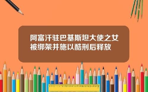 阿富汗驻巴基斯坦大使之女被绑架并施以酷刑后释放