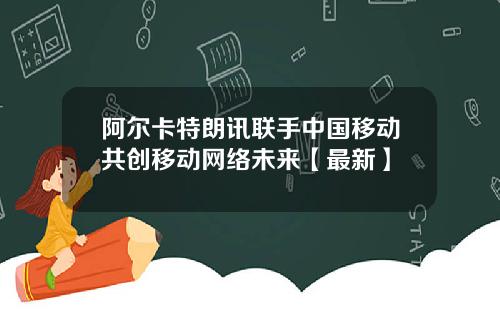阿尔卡特朗讯联手中国移动共创移动网络未来【最新】