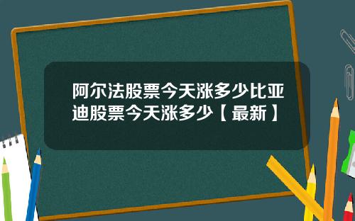 阿尔法股票今天涨多少比亚迪股票今天涨多少【最新】