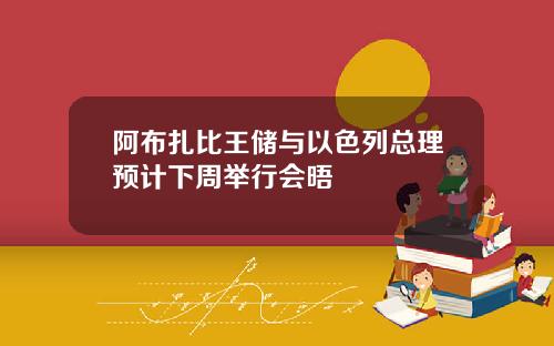 阿布扎比王储与以色列总理预计下周举行会晤