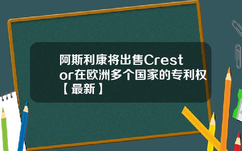 阿斯利康将出售Crestor在欧洲多个国家的专利权【最新】