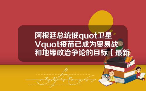 阿根廷总统俄quot卫星Vquot疫苗已成为贸易战和地缘政治争论的目标【最新】