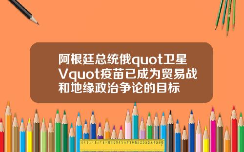 阿根廷总统俄quot卫星Vquot疫苗已成为贸易战和地缘政治争论的目标