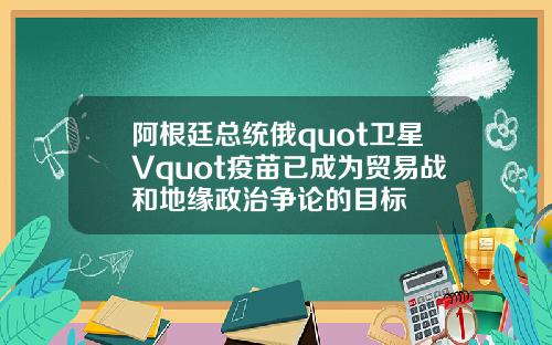 阿根廷总统俄quot卫星Vquot疫苗已成为贸易战和地缘政治争论的目标