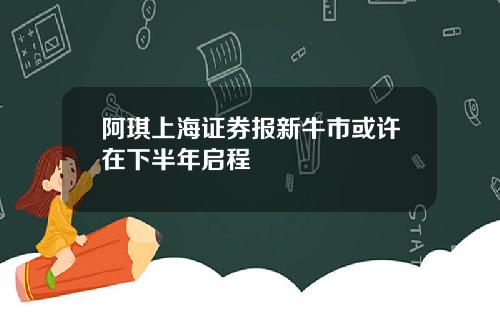阿琪上海证券报新牛市或许在下半年启程