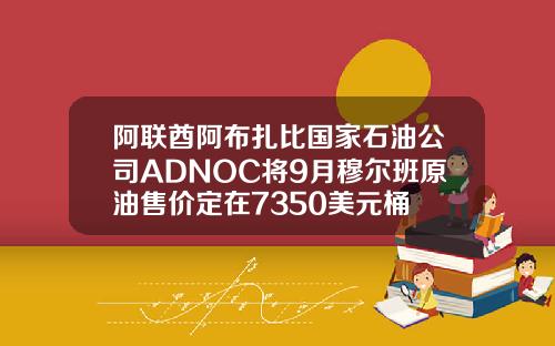 阿联酋阿布扎比国家石油公司ADNOC将9月穆尔班原油售价定在7350美元桶