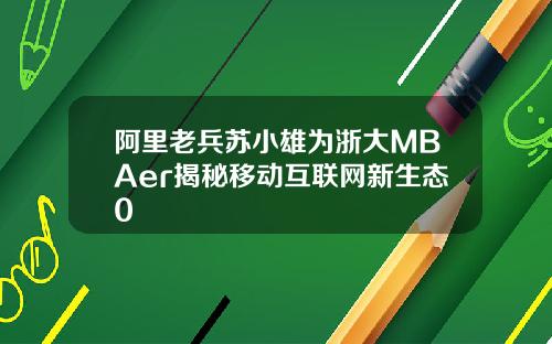 阿里老兵苏小雄为浙大MBAer揭秘移动互联网新生态0
