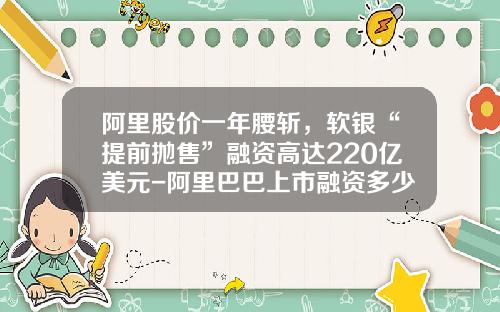 阿里股价一年腰斩，软银“提前抛售”融资高达220亿美元-阿里巴巴上市融资多少
