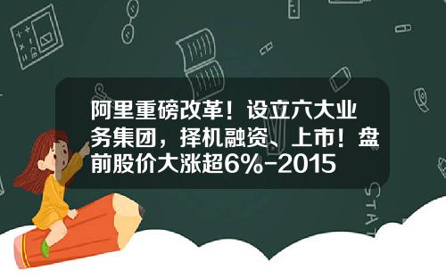 阿里重磅改革！设立六大业务集团，择机融资、上市！盘前股价大涨超6%-2015阿里一共发行有多少股