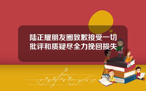 陆正耀朋友圈致歉接受一切批评和质疑尽全力挽回损失