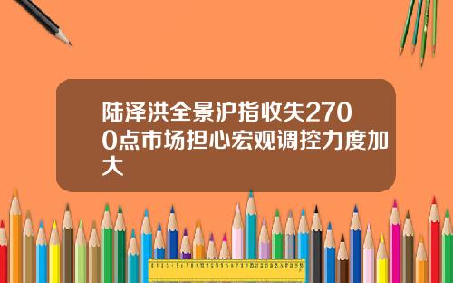 陆泽洪全景沪指收失2700点市场担心宏观调控力度加大