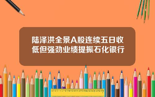 陆泽洪全景A股连续五日收低但强劲业绩提振石化银行