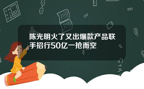 陈光明火了又出爆款产品联手招行50亿一抢而空