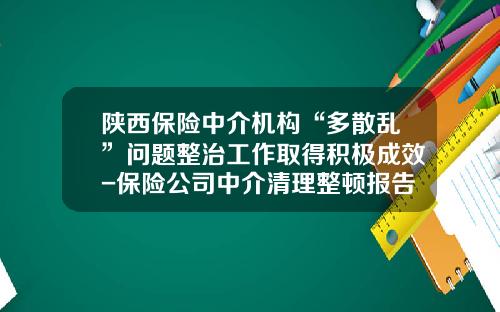 陕西保险中介机构“多散乱”问题整治工作取得积极成效-保险公司中介清理整顿报告