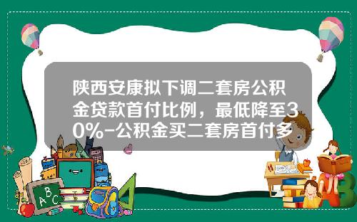 陕西安康拟下调二套房公积金贷款首付比例，最低降至30%-公积金买二套房首付多少