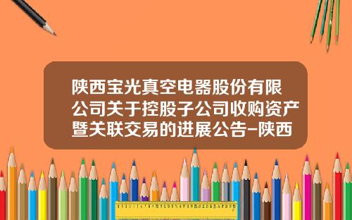 陕西宝光真空电器股份有限公司关于控股子公司收购资产暨关联交易的进展公告-陕西宝光真空电器股份有限公司