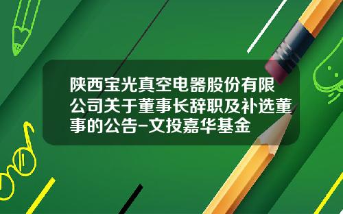 陕西宝光真空电器股份有限公司关于董事长辞职及补选董事的公告-文投嘉华基金