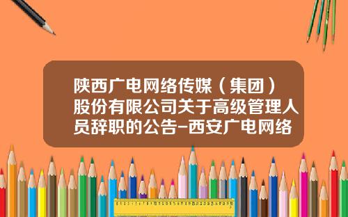 陕西广电网络传媒（集团）股份有限公司关于高级管理人员辞职的公告-西安广电网络传媒股份有限公司