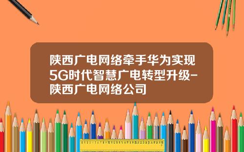 陕西广电网络牵手华为实现5G时代智慧广电转型升级-陕西广电网络公司