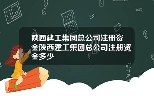 陕西建工集团总公司注册资金陕西建工集团总公司注册资金多少