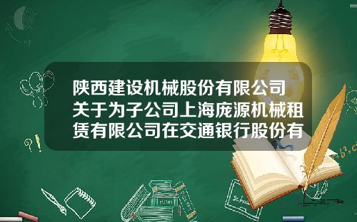 陕西建设机械股份有限公司关于为子公司上海庞源机械租赁有限公司在交通银行股份有限公司上海徐泾支行办理15000万元授信提供担保的公告-陕西机械股份有限公司