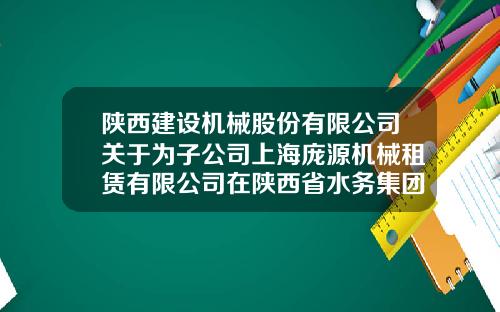 陕西建设机械股份有限公司关于为子公司上海庞源机械租赁有限公司在陕西省水务集团融资租赁有限公司办理30000万元融资租赁授信提供担保的公告-融资租赁公司授信方案