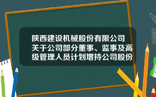 陕西建设机械股份有限公司关于公司部分董事、监事及高级管理人员计划增持公司股份的公告-陕西机械股份有限公司