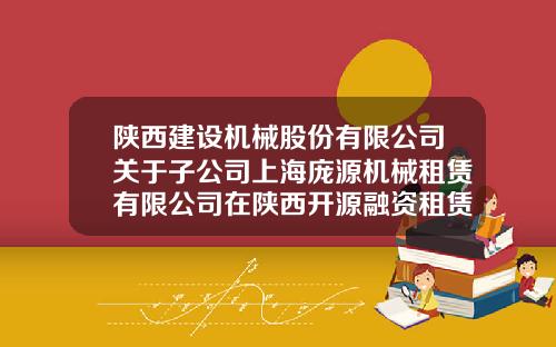 陕西建设机械股份有限公司关于子公司上海庞源机械租赁有限公司在陕西开源融资租赁有限责任公司办理融资租赁授信的关联交易公告-陕西机械股份有限公司
