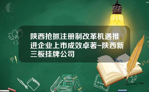 陕西抢抓注册制改革机遇推进企业上市成效卓著-陕西新三板挂牌公司