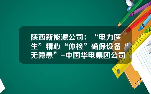 陕西新能源公司：“电力医生”精心“体检”确保设备“无隐患”-中国华电集团公司电力设备可靠性管理办法