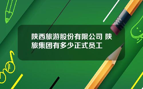 陕西旅游股份有限公司 陕旅集团有多少正式员工