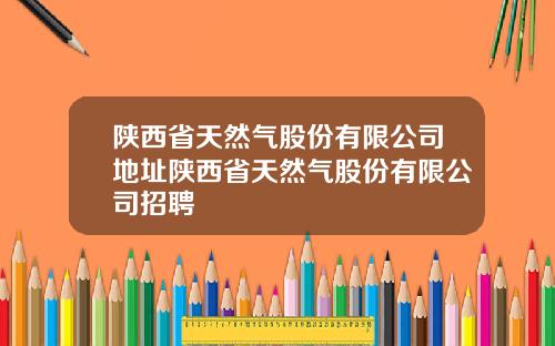陕西省天然气股份有限公司地址陕西省天然气股份有限公司招聘