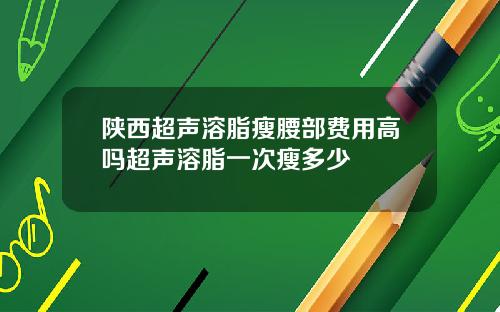 陕西超声溶脂瘦腰部费用高吗超声溶脂一次瘦多少