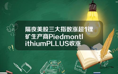 隔夜美股三大指数涨超1锂矿生产商PiedmontlithiumPLLUS收涨23636