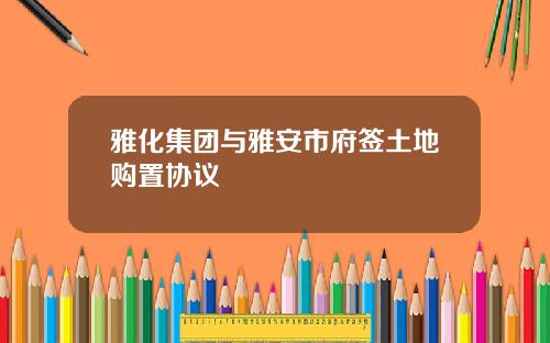雅化集团与雅安市府签土地购置协议