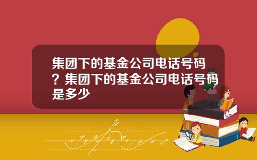 集团下的基金公司电话号码？集团下的基金公司电话号码是多少