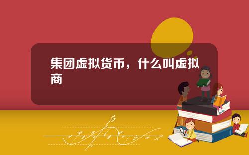 集团虚拟货币，什么叫虚拟商