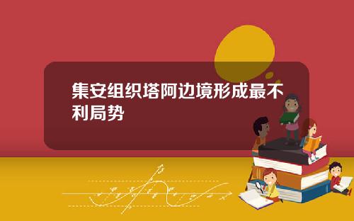 集安组织塔阿边境形成最不利局势