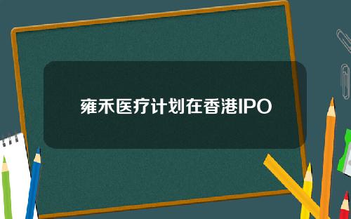 雍禾医疗计划在香港IPO
