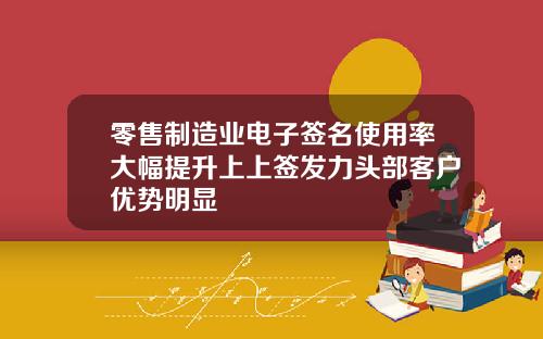 零售制造业电子签名使用率大幅提升上上签发力头部客户优势明显