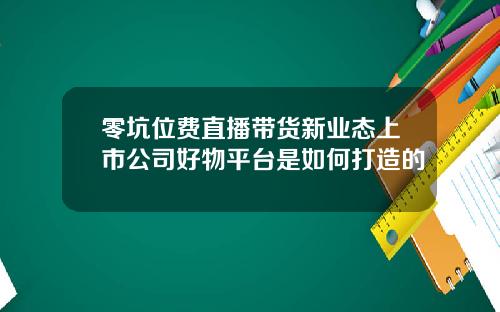 零坑位费直播带货新业态上市公司好物平台是如何打造的