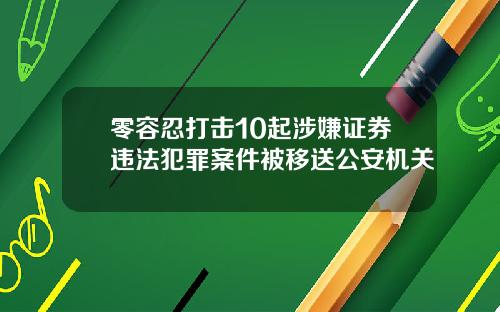 零容忍打击10起涉嫌证券违法犯罪案件被移送公安机关