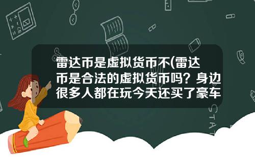 雷达币是虚拟货币不(雷达币是合法的虚拟货币吗？身边很多人都在玩今天还买了豪车别墅？)
