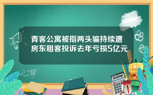 青客公寓被指两头骗持续遭房东租客投诉去年亏损5亿元