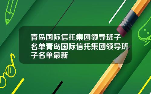 青岛国际信托集团领导班子名单青岛国际信托集团领导班子名单最新