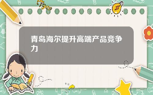 青岛海尔提升高端产品竞争力