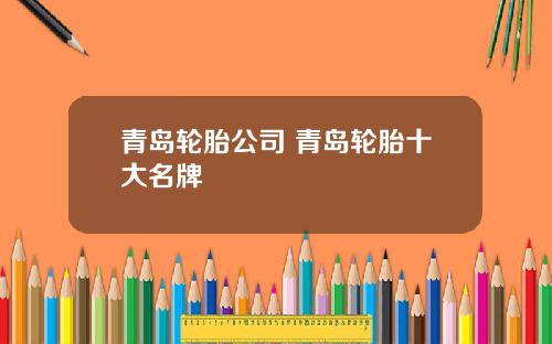 青岛轮胎公司 青岛轮胎十大名牌