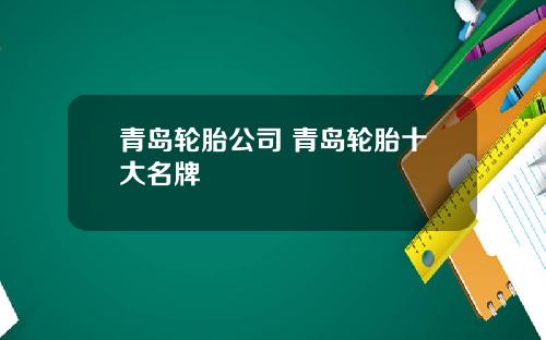 青岛轮胎公司 青岛轮胎十大名牌
