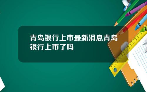 青岛银行上市最新消息青岛银行上市了吗
