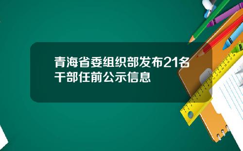 青海省委组织部发布21名干部任前公示信息